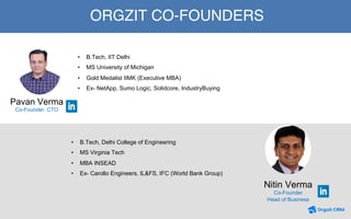 25
ORGZIT CO-FOUNDERS
Nitin Verma
Co-Founder
Head of Business
•  B.Tech, Delhi College of Engineering
•  MS Virginia Tech
•  MBA INSEAD
•  Ex- Carollo Engineers, IL&FS, IFC (World Bank Group)
•  B.Tech, IIT Delhi
•  MS University of Michigan
•  Gold Medalist IIMK (Executive MBA)
•  Ex- NetApp, Sumo Logic, Solidcore, IndustryBuying
Pavan Verma
Co-Founder, CTO
 