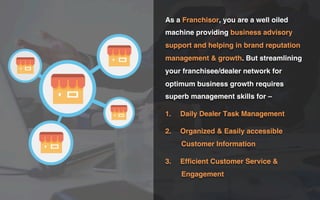 As a Franchisor, you are a well oiled
machine providing business advisory
support and helping in brand reputation
management & growth. But streamlining
your franchisee/dealer network for
optimum business growth requires
superb management skills for –
1.  Daily Dealer Task Management
2.  Organized & Easily accessible
Customer Information
3.  Efﬁcient Customer Service &
Engagement
 