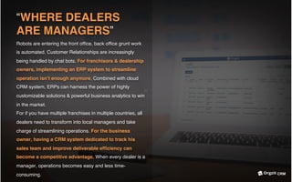 “WHERE DEALERS
ARE MANAGERS”
Robots are entering the front ofﬁce, back ofﬁce grunt work
is automated. Customer Relationships are increasingly
being handled by chat bots. For franchisors & dealership
owners, implementing an ERP system to streamline
operation isn’t enough anymore. Combined with cloud
CRM system, ERPs can harness the power of highly
customizable solutions & powerful business analytics to win
in the market.
For if you have multiple franchises in multiple countries, all
dealers need to transform into local managers and take
charge of streamlining operations. For the business
owner, having a CRM system dedicated to track his
sales team and improve deliverable efﬁciency can
become a competitive advantage. When every dealer is a
manager, operations becomes easy and less time-
consuming. CRM
 