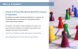 The definition of a project in the Business Dictionary is – “a planned set
of interrelated tasks to be executed over a fixed period and within
certain costs and other limitations.”
For instance, if you decide to make a presentation for a client, it’s a
project that you’ve undertaken. If you decide to take help from your
colleagues, they become project members.
•  A Dealer Is A Person Who Sells On Behalf Of A Company
Or Organization
•  Save Organizational Time, Resources & More
What is a Project?What is Project Management Software?Who Is A Dealer?
•  Track Your Dealers Leads, Requests, Complaints
 