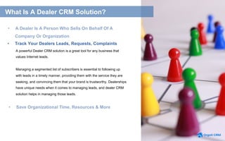 A powerful Dealer CRM solution is a great tool for any business that
values Internet leads.
Managing a segmented list of subscribers is essential to following up
with leads in a timely manner, providing them with the service they are
seeking, and convincing them that your brand is trustworthy. Dealerships
have unique needs when it comes to managing leads, and dealer CRM
solution helps in managing those leads.
•  Track Your Dealers Leads, Requests, Complaints
•  Save Organizational Time, Resources & More
What Is A Dealer CRM Solution?
•  A Dealer Is A Person Who Sells On Behalf Of A
Company Or Organization
 