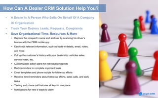 •  Capture the prospect’s name and address by scanning his driver’s
license with the CRM mobile app
•  Easily edit relevant information, such as trade-in details, email, notes,
and more
•  Pull up the customer’s history with your dealership: vehicles sales,
service notes, etc.
•  Customizable action plans for individual prospects
•  Daily reminders to complete important tasks
•  Email templates and phone scripts for follow-up efforts
•  Receive direct reminders about follow-up efforts, sales calls, and daily
tasks
•  Texting and phone call histories all kept in one place
•  Notifications for new e-leads to claim
How Can A Dealer CRM Solution Help You?
•  Save Organizational Time, Resources & More
•  A Dealer Is A Person Who Sells On Behalf Of A Company
Or Organization
•  Track Your Dealers Leads, Requests, Complaints
 