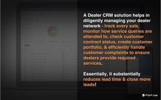 CRM
A Dealer CRM solution helps in
diligently managing your dealer
network - track every sale,
monitor how service queries are
attended to, check customer
contract status, create customer
portfolio, & efﬁciently handle
customer complaints to ensure
dealers provide required
services.
Essentially, it substantially
reduces lead time & close more
leads!
 