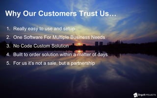 Why Our Customers Trust Us…
1. Really easy to use and setup
2. One Software For Multiple Business Needs
3. No Code Custom Solution
4. Built to order solution within a matter of days
5. For us it’s not a sale, but a partnership
 