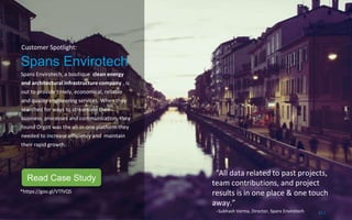 Customer Spotlight:
Spans Envirotech
Spans Envirotech, a boutique clean energy
and architectural infrastructure company , is
out to provide timely, economical, reliable
and quality engineering services. When they
searched for ways to streamline their
business processes and communication, they
found Orgzit was the all-in-one platform they
needed to increase efficiency and maintain
their rapid growth.
“All data related to past projects,
team contributions, and project
results is in one place & one touch
away.”
–Subhash Verma, Director, Spans Envirotech 21 /
*https://goo.gl/VTfVQS
Read Case Study
 