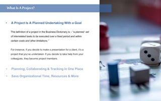 The definition of a project in the Business Dictionary is – “a planned set
of interrelated tasks to be executed over a fixed period and within
certain costs and other limitations.”
For instance, if you decide to make a presentation for a client, it’s a
project that you’ve undertaken. If you decide to take help from your
colleagues, they become project members.
• A Project Is A Planned Undertaking With a Goal
What isaProject?What isProject ManagementSoftware?What IsA Project?
 