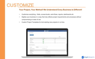 CUSTOMIZE
Your Project, Your Method! We Understand Every Business Is Different!
• Customize everything - fields, access levels, work-flows, reports, dashboards etc.
• Digitize your business in a way that truly reflects project requirements and processes without
compromising on ease of use
• Custom Project Templates for kick-starting new projects in no time.
 