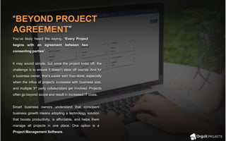 You’ve likely heard the saying, “Every Project
begins with an agreement between two
consenting parties”.
It may sound simple, but once the project kicks off, the
challenge is to ensure it doesn’t steer off course. And for
a business owner, that’s easier said than done, especially
when the influx of projects increases with business size,
and multiple 3rd party collaborators get involved. Projects
often go beyond scope and result in increased IT costs.
Smart business owners understand that consistent
business growth means adopting a technology solution
that boosts productivity, is affordable, and helps them
manage all projects in one place. One option is a
Project Management Software.
“BEYOND PROJECT
AGREEMENT”
 