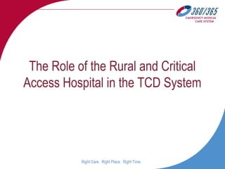 Right Care. Right Place. Right Time.
The Role of the Rural and Critical
Access Hospital in the TCD System
 