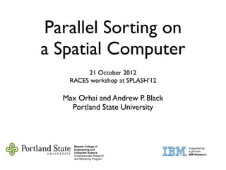 Parallel Sorting on
a Spatial Computer
21 October 2012
RACES workshop at SPLASH’12
Max Orhai and Andrew P. Black
Portland State University
Maseeh College of
Engineering and
Computer Science
Undergraduate Research
and Mentoring Program
Supported by
a gift from
IBM Research
 