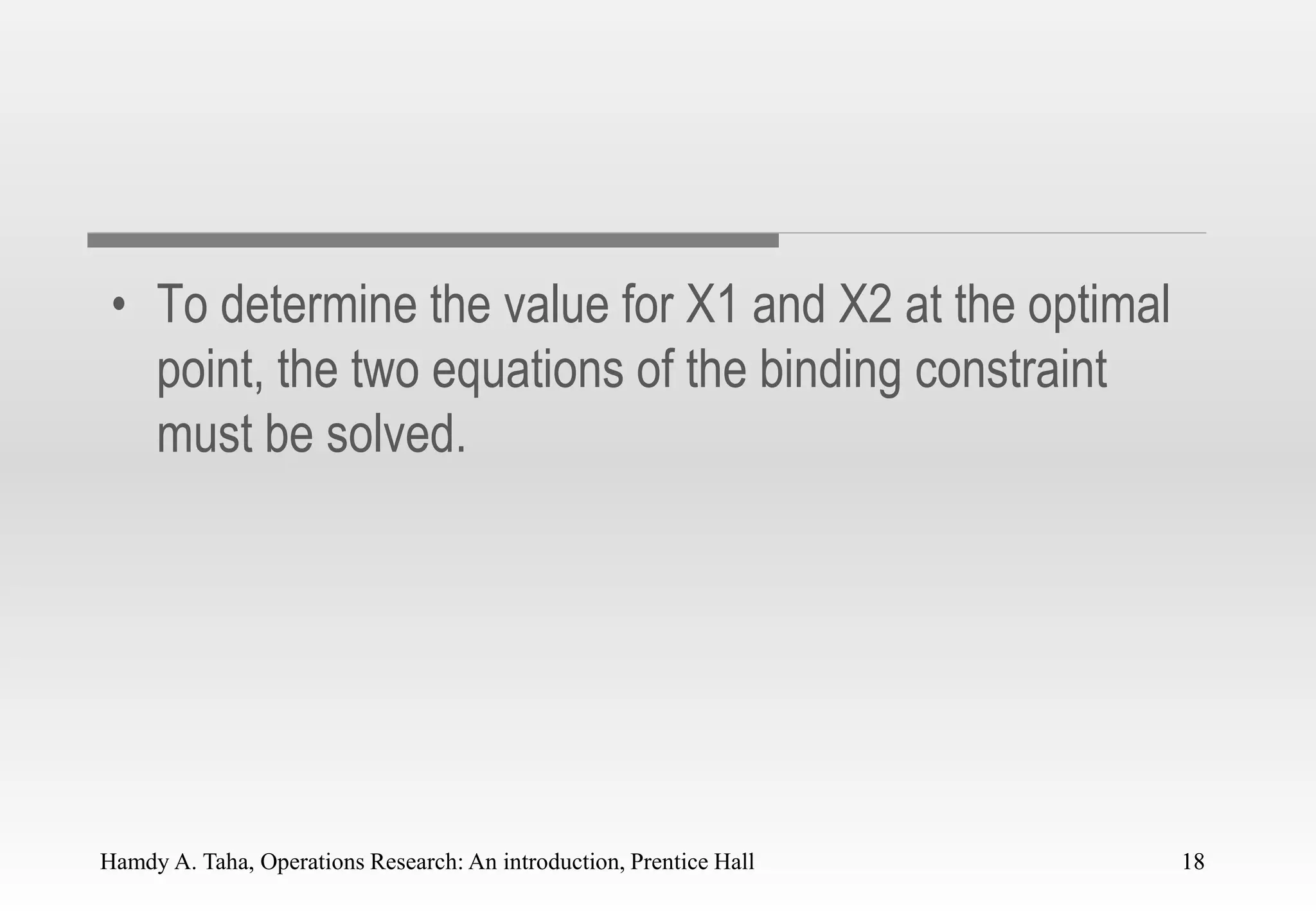 Hamdy A. Taha, Operations Research: An introduction, Prentice Hall 18
• To determine the value for X1 and X2 at the optimal
point, the two equations of the binding constraint
must be solved.
18
 