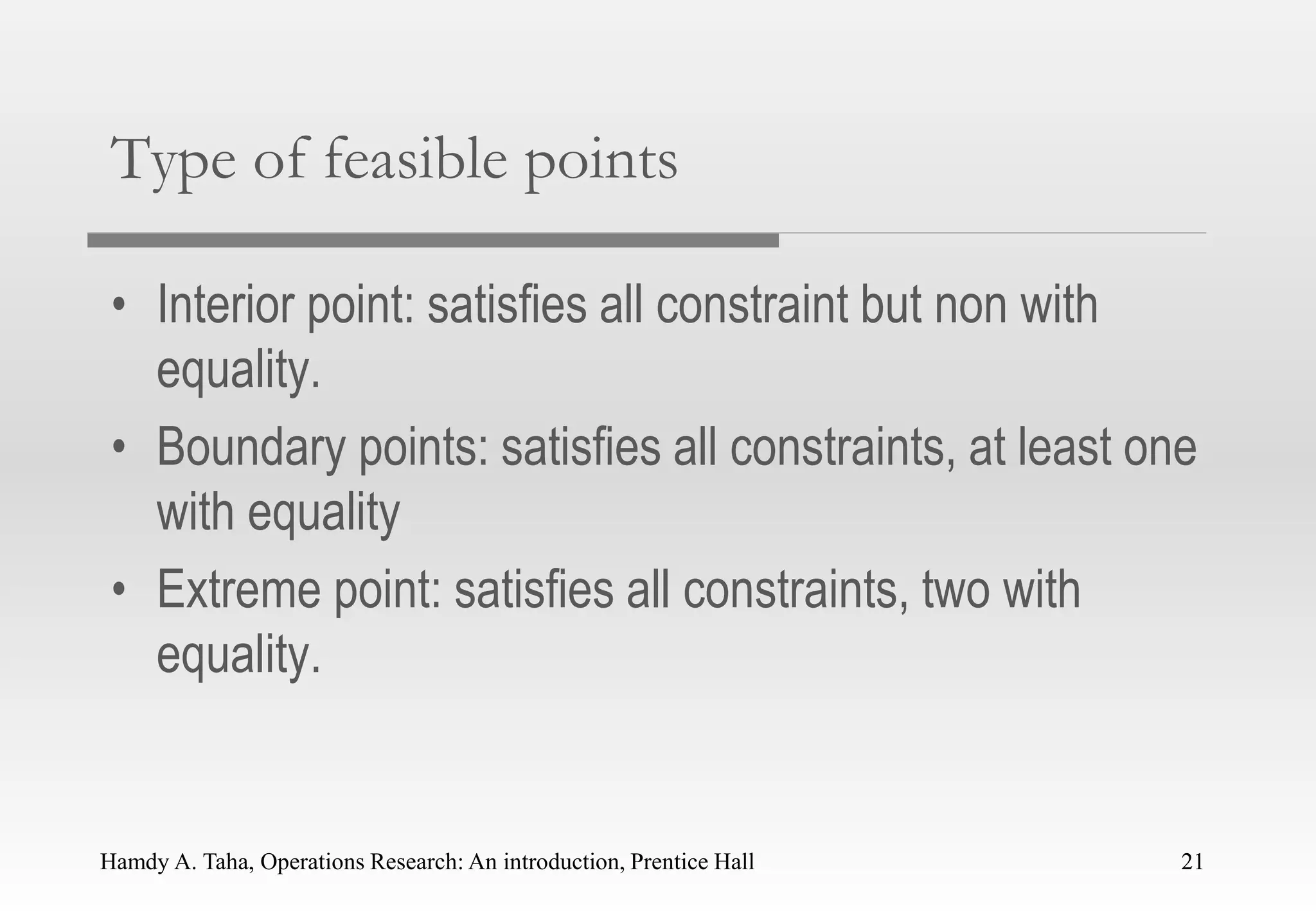 Hamdy A. Taha, Operations Research: An introduction, Prentice Hall 21
Type of feasible points
• Interior point: satisfies all constraint but non with
equality.
• Boundary points: satisfies all constraints, at least one
with equality
• Extreme point: satisfies all constraints, two with
equality.
21
 