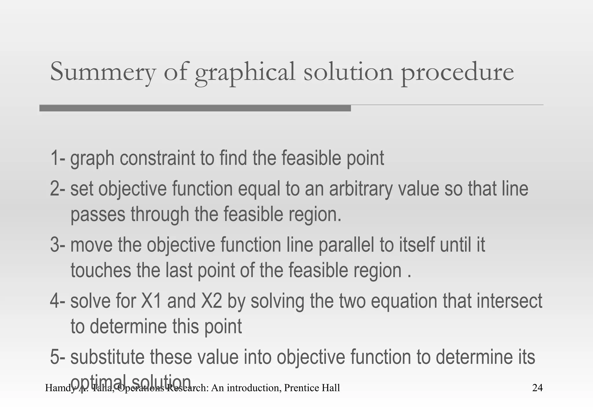 Hamdy A. Taha, Operations Research: An introduction, Prentice Hall 24
Summery of graphical solution procedure
1- graph constraint to find the feasible point
2- set objective function equal to an arbitrary value so that line
passes through the feasible region.
3- move the objective function line parallel to itself until it
touches the last point of the feasible region .
4- solve for X1 and X2 by solving the two equation that intersect
to determine this point
5- substitute these value into objective function to determine its
optimal solution. 24
 