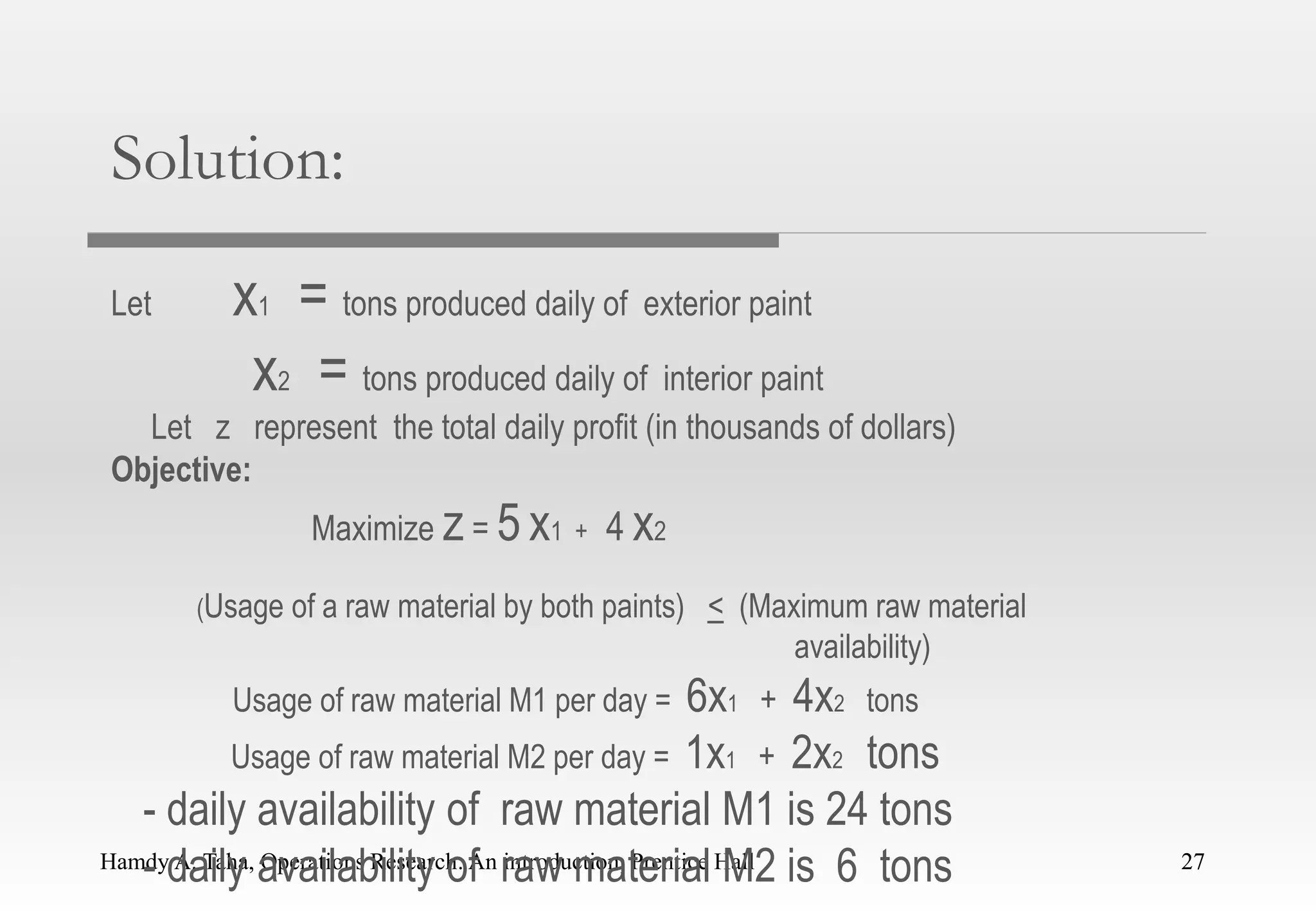 Hamdy A. Taha, Operations Research: An introduction, Prentice Hall 27
Solution:
Let x1 = tons produced daily of exterior paint
x2 = tons produced daily of interior paint
Let z represent the total daily profit (in thousands of dollars)
Objective:
Maximize z = 5 x1 + 4 x2
(Usage of a raw material by both paints) < (Maximum raw material
availability)
Usage of raw material M1 per day = 6x1 + 4x2 tons
Usage of raw material M2 per day = 1x1 + 2x2 tons
- daily availability of raw material M1 is 24 tons
- daily availability of raw material M2 is 6 tons 27
 
