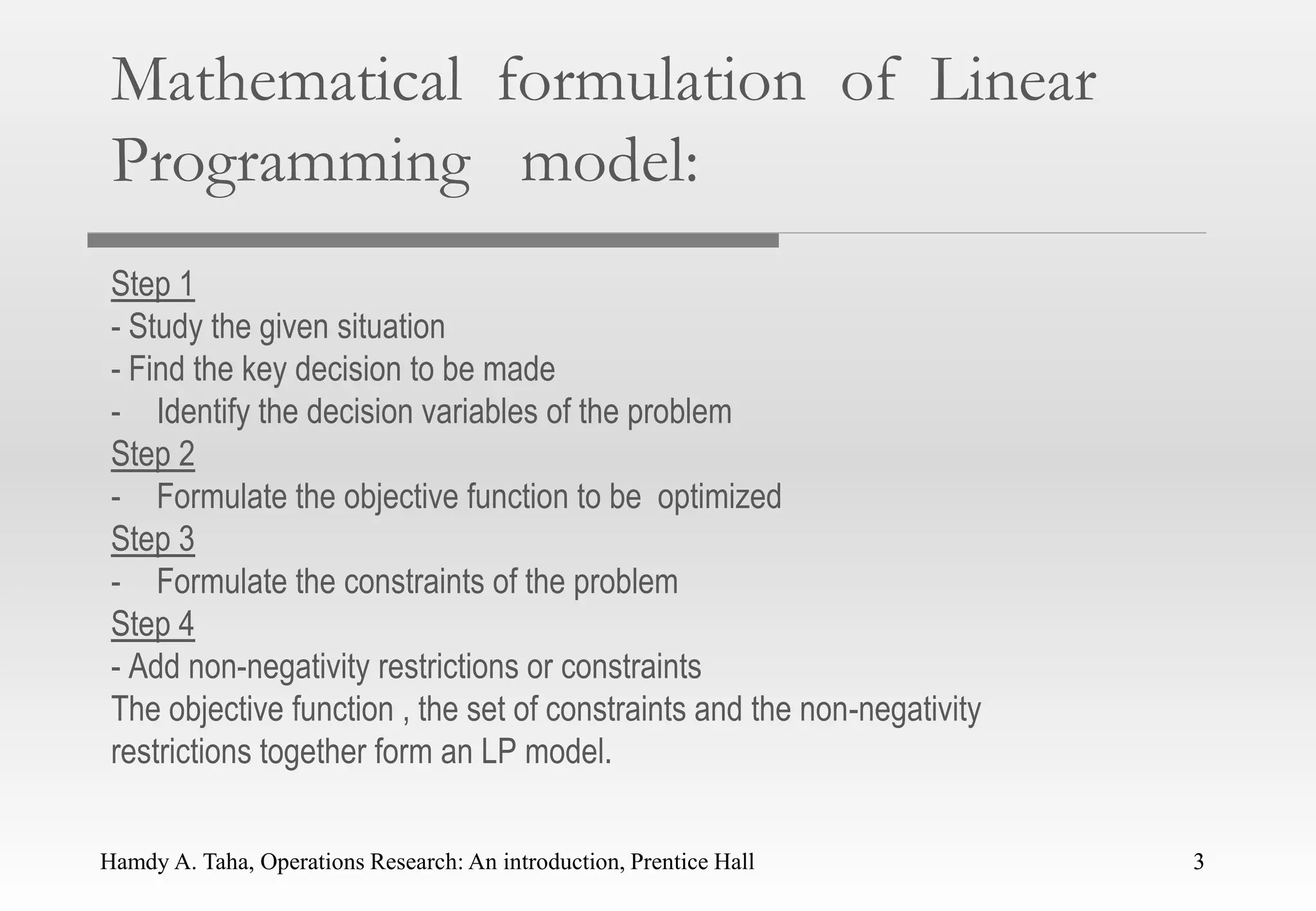 Hamdy A. Taha, Operations Research: An introduction, Prentice Hall 3
Mathematical formulation of Linear
Programming model:
Step 1
- Study the given situation
- Find the key decision to be made
- Identify the decision variables of the problem
Step 2
- Formulate the objective function to be optimized
Step 3
- Formulate the constraints of the problem
Step 4
- Add non-negativity restrictions or constraints
The objective function , the set of constraints and the non-negativity
restrictions together form an LP model.
3
 