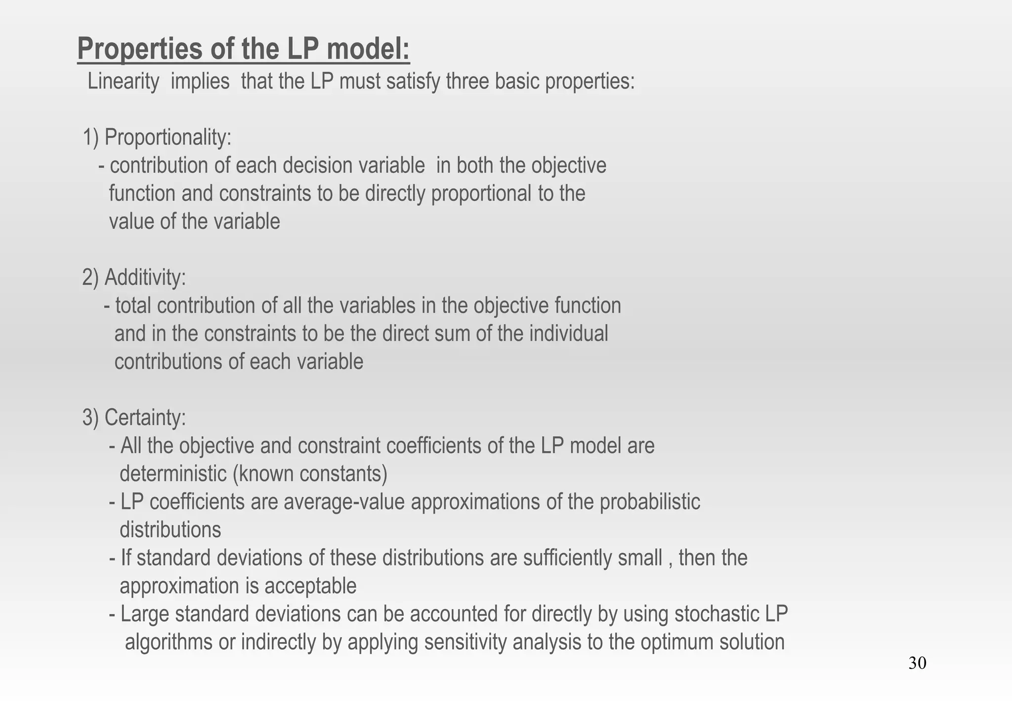 30
Properties of the LP model:
Linearity implies that the LP must satisfy three basic properties:
1) Proportionality:
- contribution of each decision variable in both the objective
function and constraints to be directly proportional to the
value of the variable
2) Additivity:
- total contribution of all the variables in the objective function
and in the constraints to be the direct sum of the individual
contributions of each variable
3) Certainty:
- All the objective and constraint coefficients of the LP model are
deterministic (known constants)
- LP coefficients are average-value approximations of the probabilistic
distributions
- If standard deviations of these distributions are sufficiently small , then the
approximation is acceptable
- Large standard deviations can be accounted for directly by using stochastic LP
algorithms or indirectly by applying sensitivity analysis to the optimum solution
 