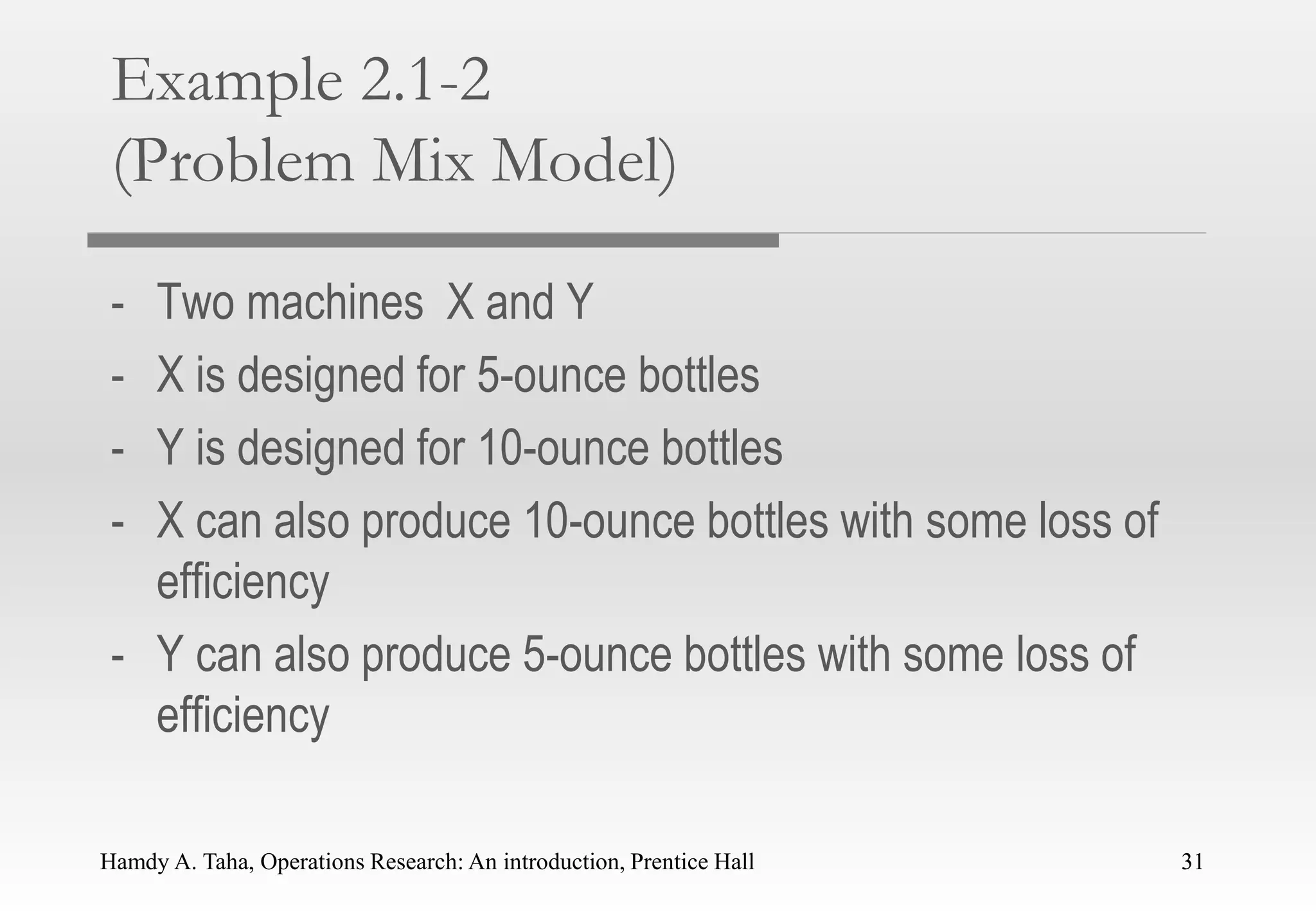 Hamdy A. Taha, Operations Research: An introduction, Prentice Hall 31
Example 2.1-2
(Problem Mix Model)
- Two machines X and Y
- X is designed for 5-ounce bottles
- Y is designed for 10-ounce bottles
- X can also produce 10-ounce bottles with some loss of
efficiency
- Y can also produce 5-ounce bottles with some loss of
efficiency
31
 
