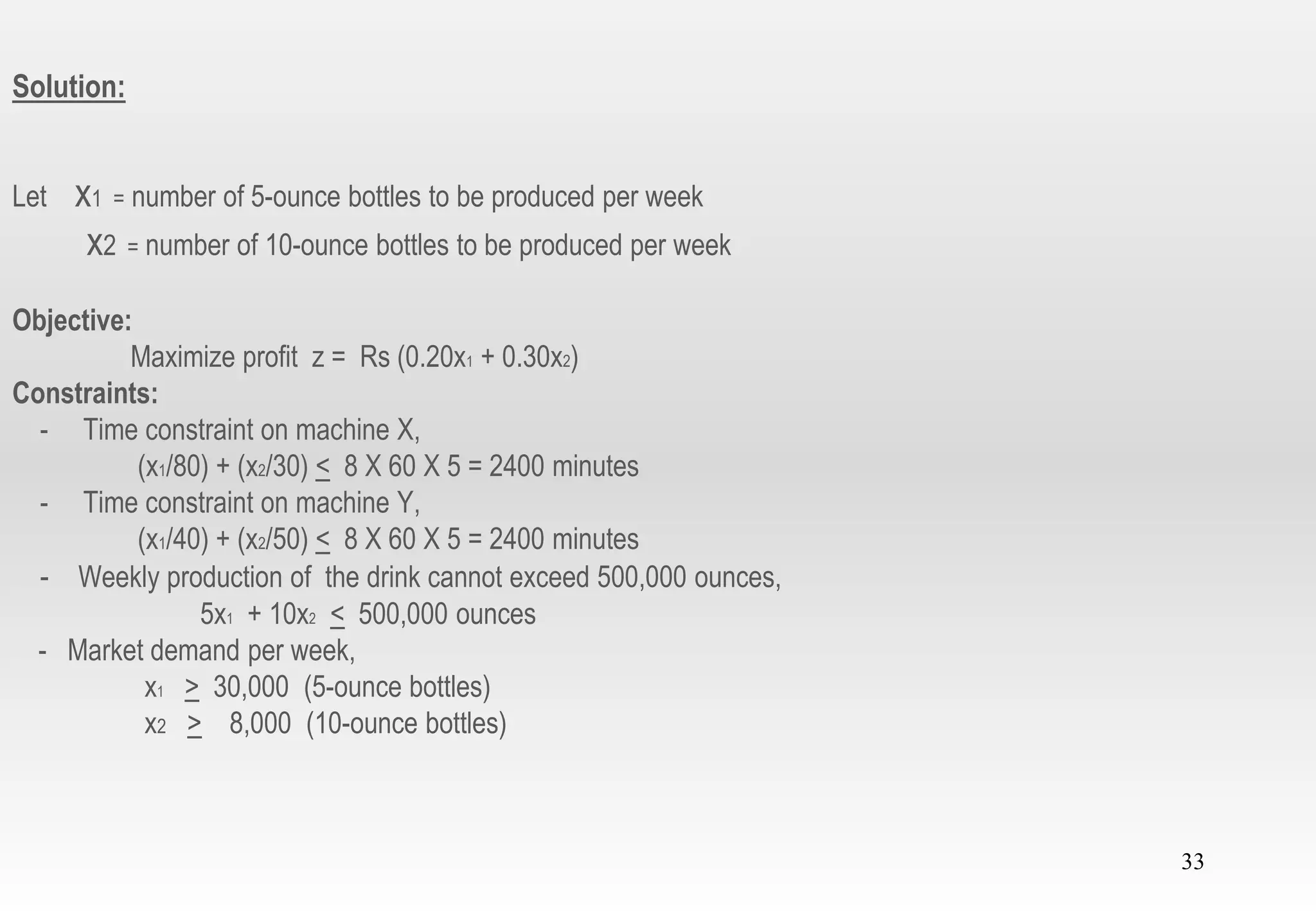 33
Solution:
Let x1 = number of 5-ounce bottles to be produced per week
x2 = number of 10-ounce bottles to be produced per week
Objective:
Maximize profit z = Rs (0.20x1 + 0.30x2)
Constraints:
- Time constraint on machine X,
(x1/80) + (x2/30) < 8 X 60 X 5 = 2400 minutes
- Time constraint on machine Y,
(x1/40) + (x2/50) < 8 X 60 X 5 = 2400 minutes
- Weekly production of the drink cannot exceed 500,000 ounces,
5x1 + 10x2 < 500,000 ounces
- Market demand per week,
x1 > 30,000 (5-ounce bottles)
x2 > 8,000 (10-ounce bottles)
 