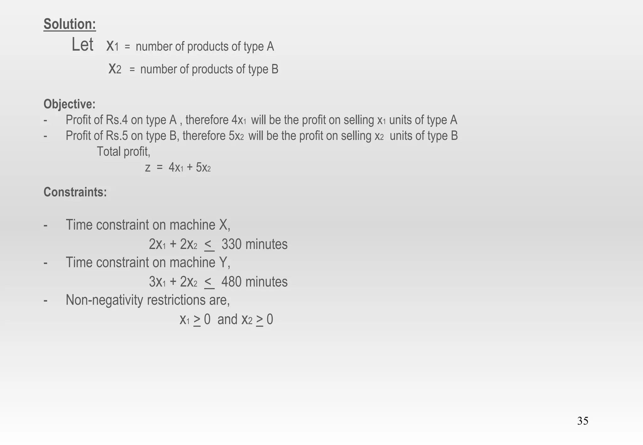 35
Solution:
Let x1 = number of products of type A
x2 = number of products of type B
Objective:
- Profit of Rs.4 on type A , therefore 4x1 will be the profit on selling x1 units of type A
- Profit of Rs.5 on type B, therefore 5x2 will be the profit on selling x2 units of type B
Total profit,
z = 4x1 + 5x2
Constraints:
- Time constraint on machine X,
2x1 + 2x2 < 330 minutes
- Time constraint on machine Y,
3x1 + 2x2 < 480 minutes
- Non-negativity restrictions are,
x1 > 0 and x2 > 0
 