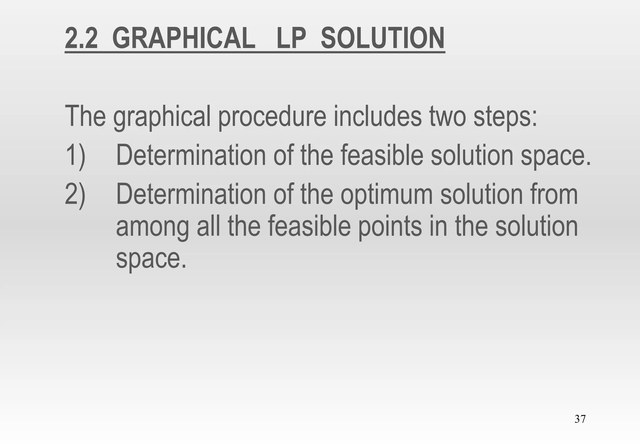 37
2.2 GRAPHICAL LP SOLUTION
The graphical procedure includes two steps:
1) Determination of the feasible solution space.
2) Determination of the optimum solution from
among all the feasible points in the solution
space.
 