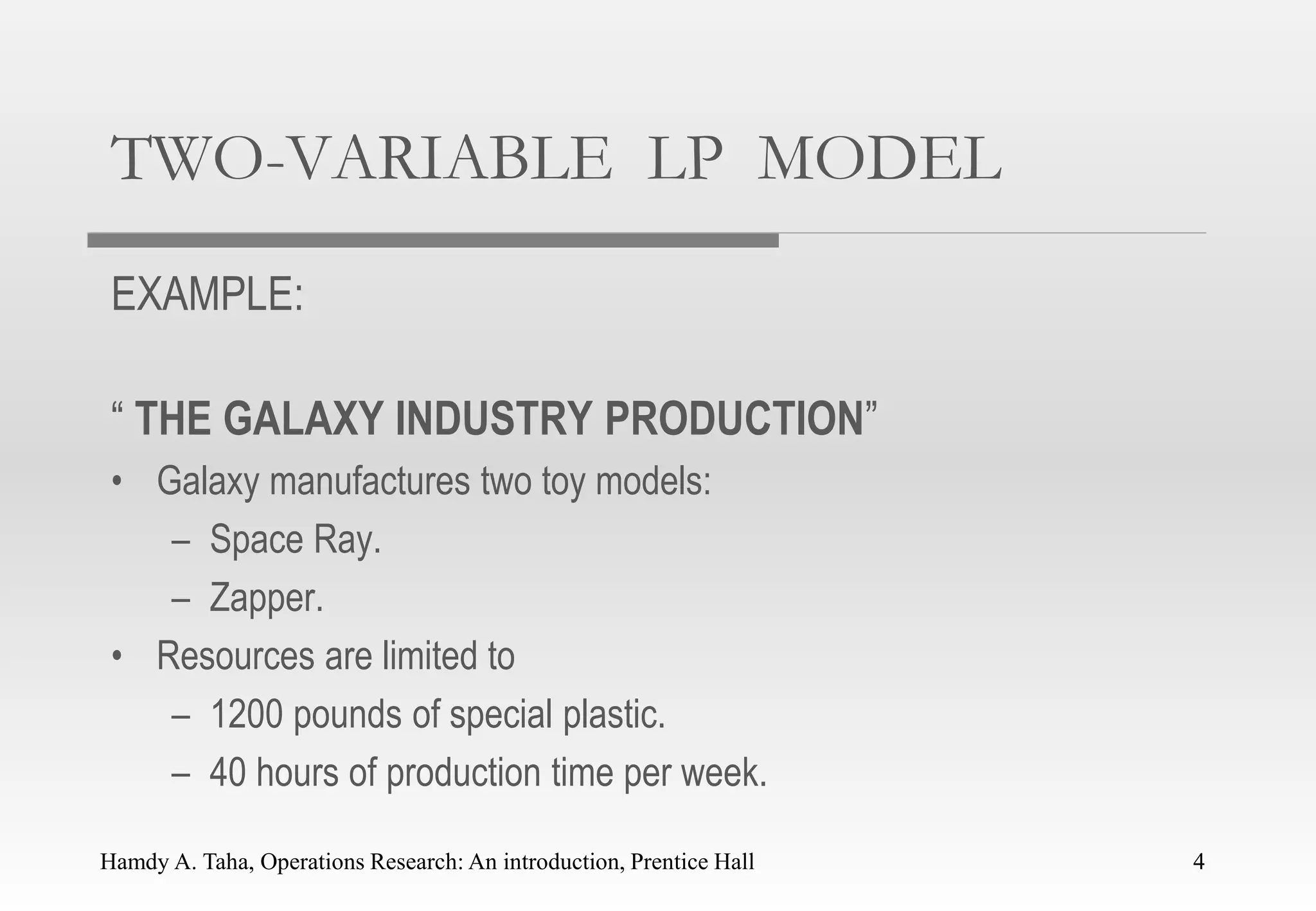 Hamdy A. Taha, Operations Research: An introduction, Prentice Hall 4
TWO-VARIABLE LP MODEL
EXAMPLE:
“ THE GALAXY INDUSTRY PRODUCTION”
• Galaxy manufactures two toy models:
– Space Ray.
– Zapper.
• Resources are limited to
– 1200 pounds of special plastic.
– 40 hours of production time per week.
4
 