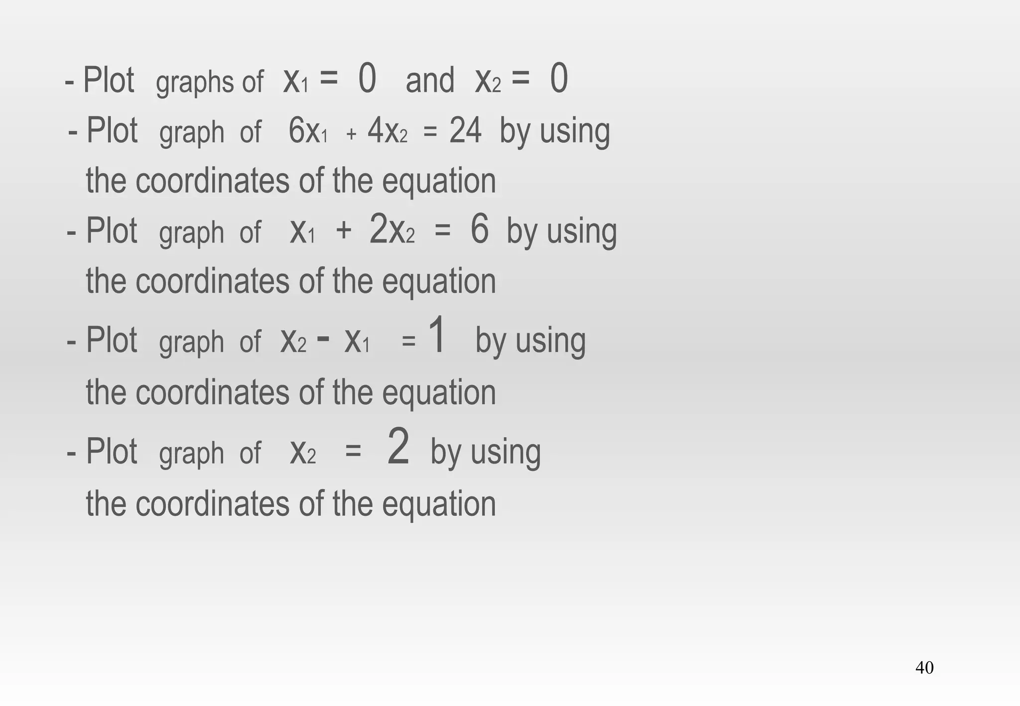 40
- Plot graphs of x1 = 0 and x2 = 0
- Plot graph of 6x1 + 4x2 = 24 by using
the coordinates of the equation
- Plot graph of x1 + 2x2 = 6 by using
the coordinates of the equation
- Plot graph of x2 - x1 = 1 by using
the coordinates of the equation
- Plot graph of x2 = 2 by using
the coordinates of the equation
 