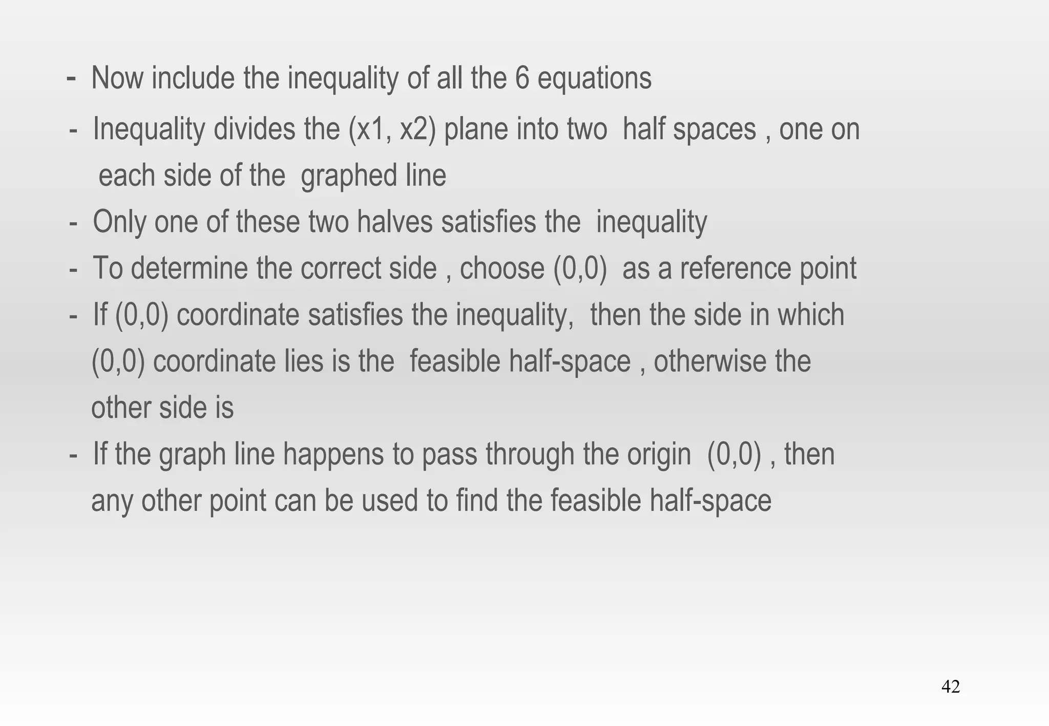 42
- Now include the inequality of all the 6 equations
- Inequality divides the (x1, x2) plane into two half spaces , one on
each side of the graphed line
- Only one of these two halves satisfies the inequality
- To determine the correct side , choose (0,0) as a reference point
- If (0,0) coordinate satisfies the inequality, then the side in which
(0,0) coordinate lies is the feasible half-space , otherwise the
other side is
- If the graph line happens to pass through the origin (0,0) , then
any other point can be used to find the feasible half-space
 
