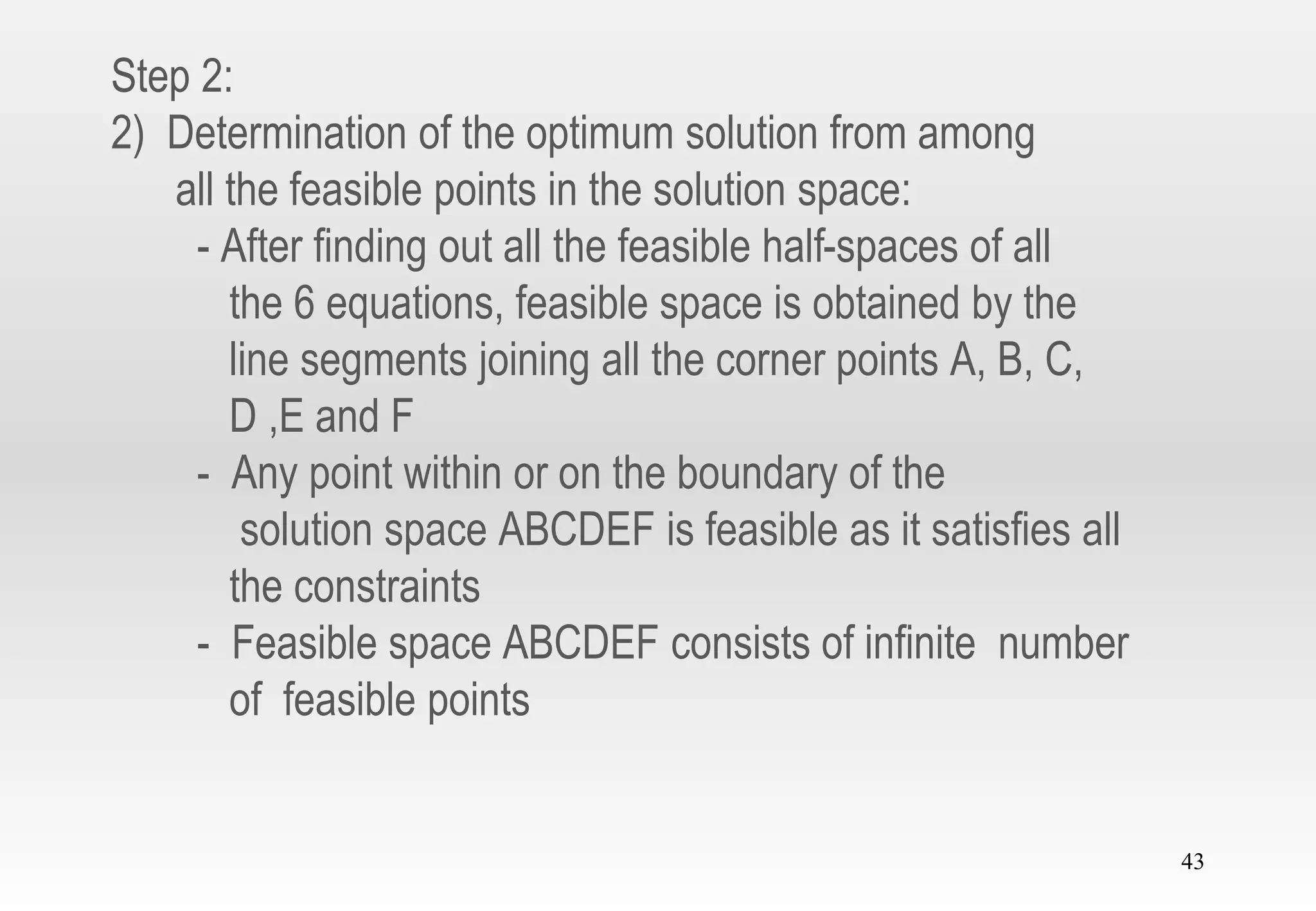 43
Step 2:
2) Determination of the optimum solution from among
all the feasible points in the solution space:
- After finding out all the feasible half-spaces of all
the 6 equations, feasible space is obtained by the
line segments joining all the corner points A, B, C,
D ,E and F
- Any point within or on the boundary of the
solution space ABCDEF is feasible as it satisfies all
the constraints
- Feasible space ABCDEF consists of infinite number
of feasible points
 