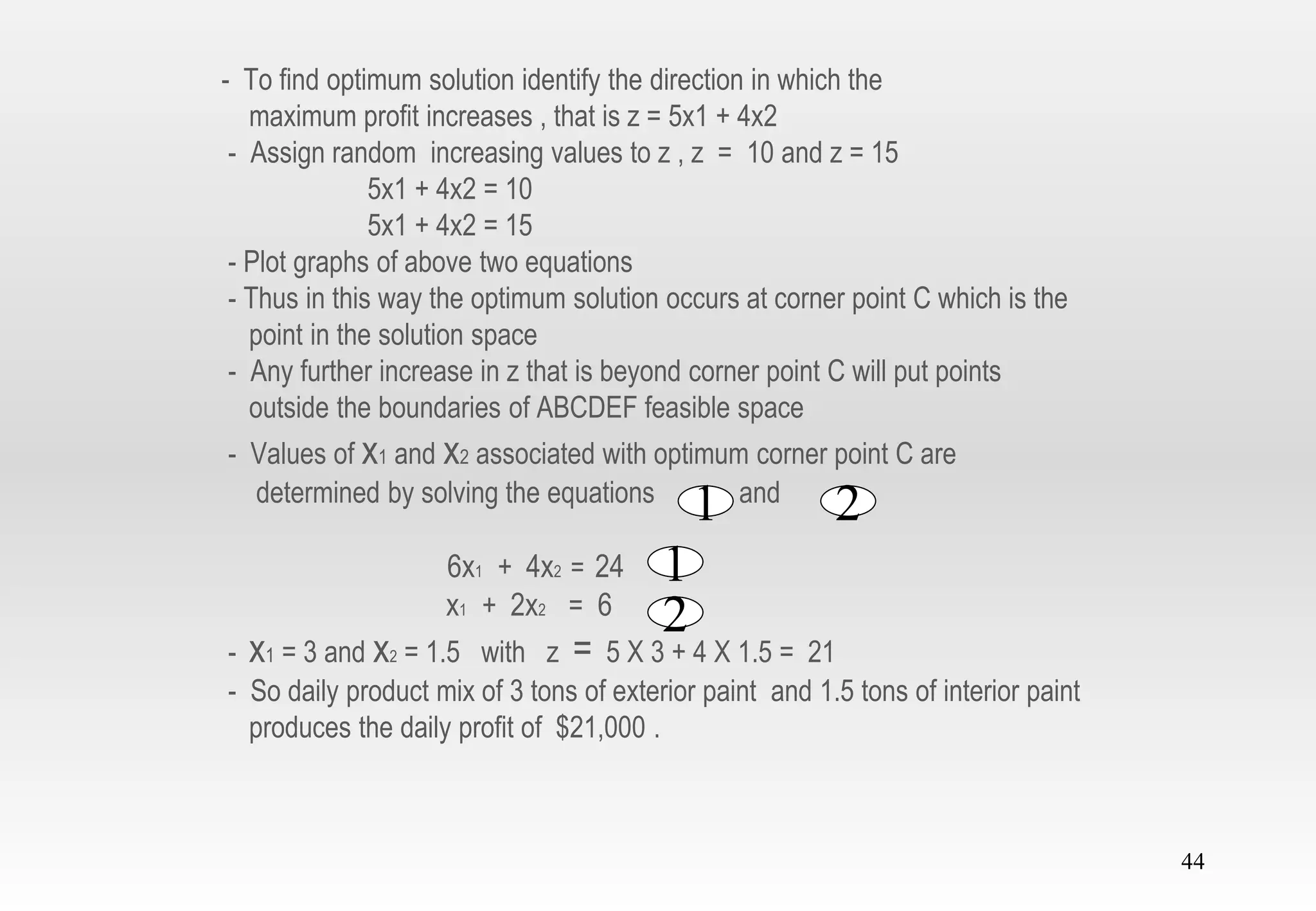 44
- To find optimum solution identify the direction in which the
maximum profit increases , that is z = 5x1 + 4x2
- Assign random increasing values to z , z = 10 and z = 15
5x1 + 4x2 = 10
5x1 + 4x2 = 15
- Plot graphs of above two equations
- Thus in this way the optimum solution occurs at corner point C which is the
point in the solution space
- Any further increase in z that is beyond corner point C will put points
outside the boundaries of ABCDEF feasible space
- Values of x1 and x2 associated with optimum corner point C are
determined by solving the equations and
6x1 + 4x2 = 24
x1 + 2x2 = 6
- x1 = 3 and x2 = 1.5 with z = 5 X 3 + 4 X 1.5 = 21
- So daily product mix of 3 tons of exterior paint and 1.5 tons of interior paint
produces the daily profit of $21,000 .
1
2
1 2
 