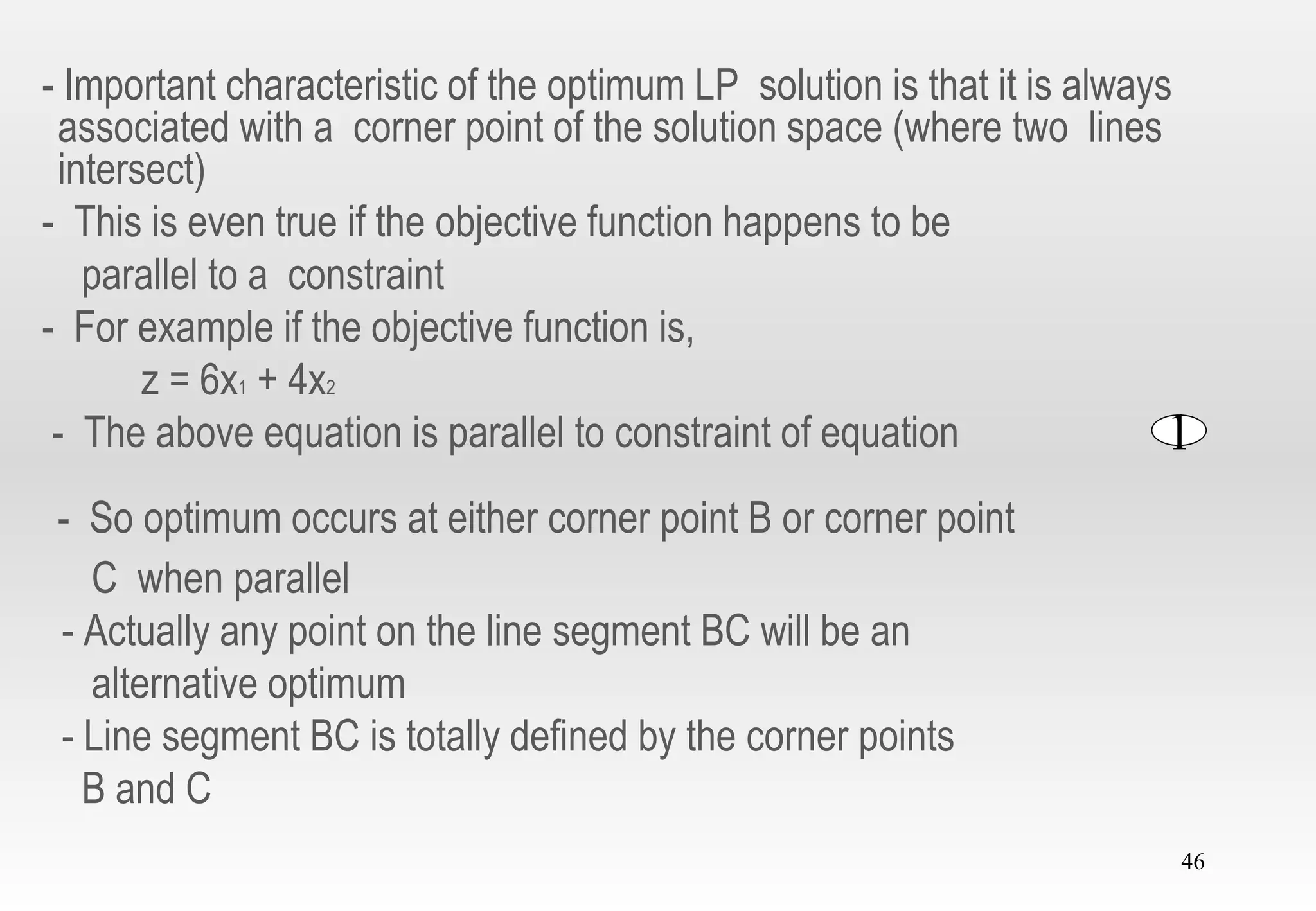 46
- Important characteristic of the optimum LP solution is that it is always
associated with a corner point of the solution space (where two lines
intersect)
- This is even true if the objective function happens to be
parallel to a constraint
- For example if the objective function is,
z = 6x1 + 4x2
- The above equation is parallel to constraint of equation
- So optimum occurs at either corner point B or corner point
C when parallel
- Actually any point on the line segment BC will be an
alternative optimum
- Line segment BC is totally defined by the corner points
B and C
1
 