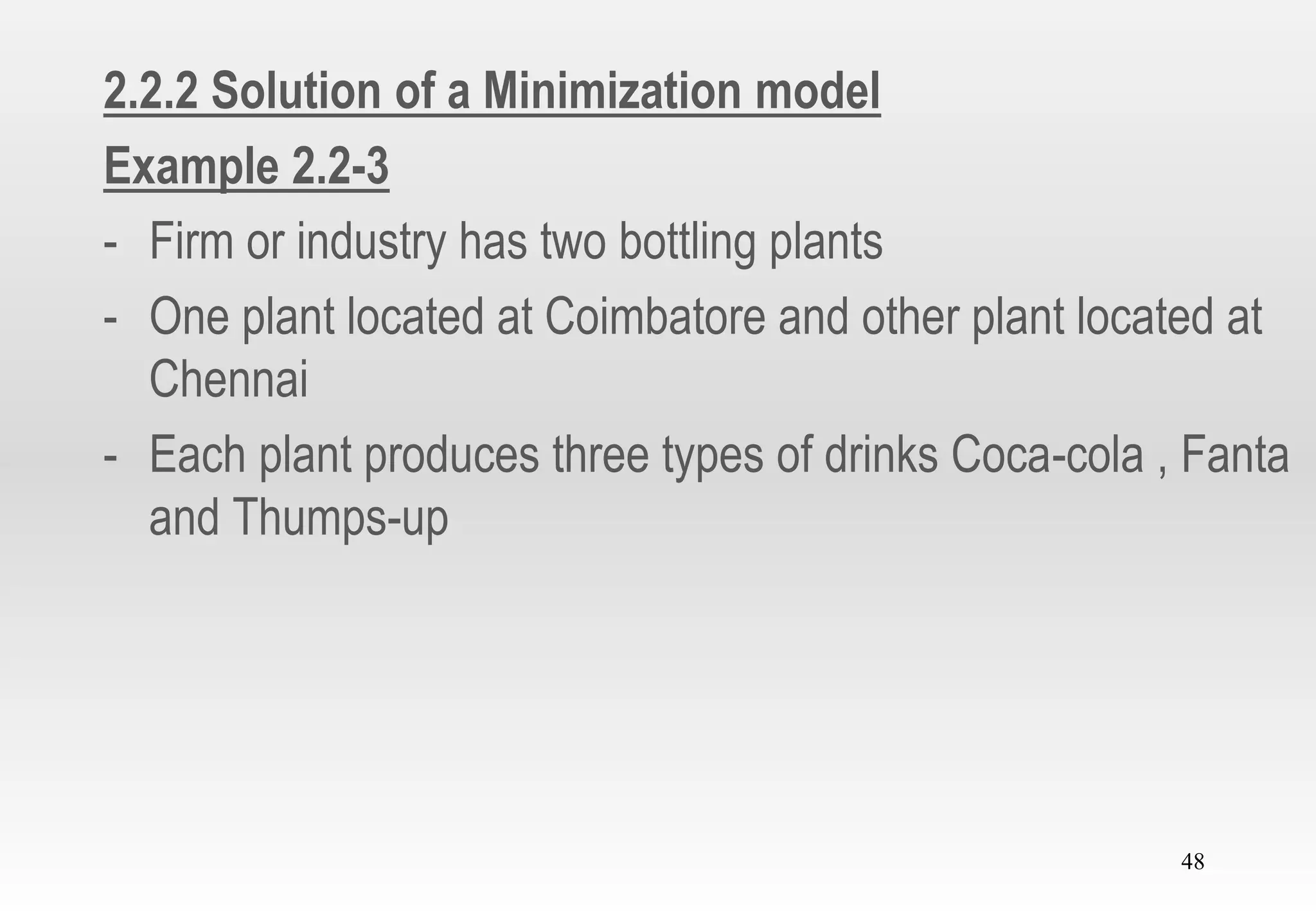 48
2.2.2 Solution of a Minimization model
Example 2.2-3
- Firm or industry has two bottling plants
- One plant located at Coimbatore and other plant located at
Chennai
- Each plant produces three types of drinks Coca-cola , Fanta
and Thumps-up
 