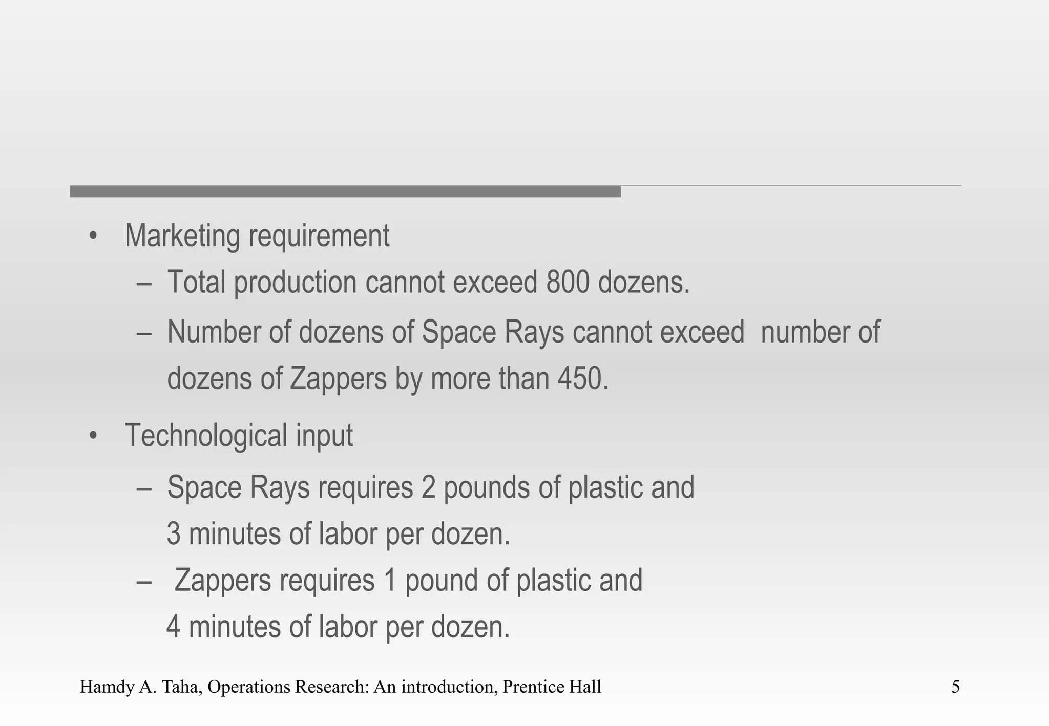 Hamdy A. Taha, Operations Research: An introduction, Prentice Hall 5
• Marketing requirement
– Total production cannot exceed 800 dozens.
– Number of dozens of Space Rays cannot exceed number of
dozens of Zappers by more than 450.
• Technological input
– Space Rays requires 2 pounds of plastic and
3 minutes of labor per dozen.
– Zappers requires 1 pound of plastic and
4 minutes of labor per dozen.
5
 