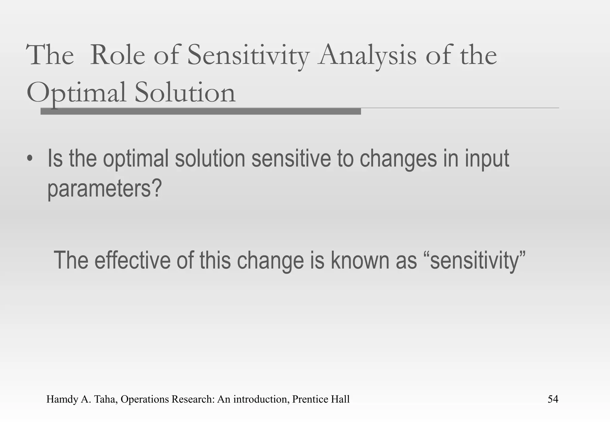 Hamdy A. Taha, Operations Research: An introduction, Prentice Hall 54
The Role of Sensitivity Analysis of the
Optimal Solution
• Is the optimal solution sensitive to changes in input
parameters?
The effective of this change is known as “sensitivity”
54
 