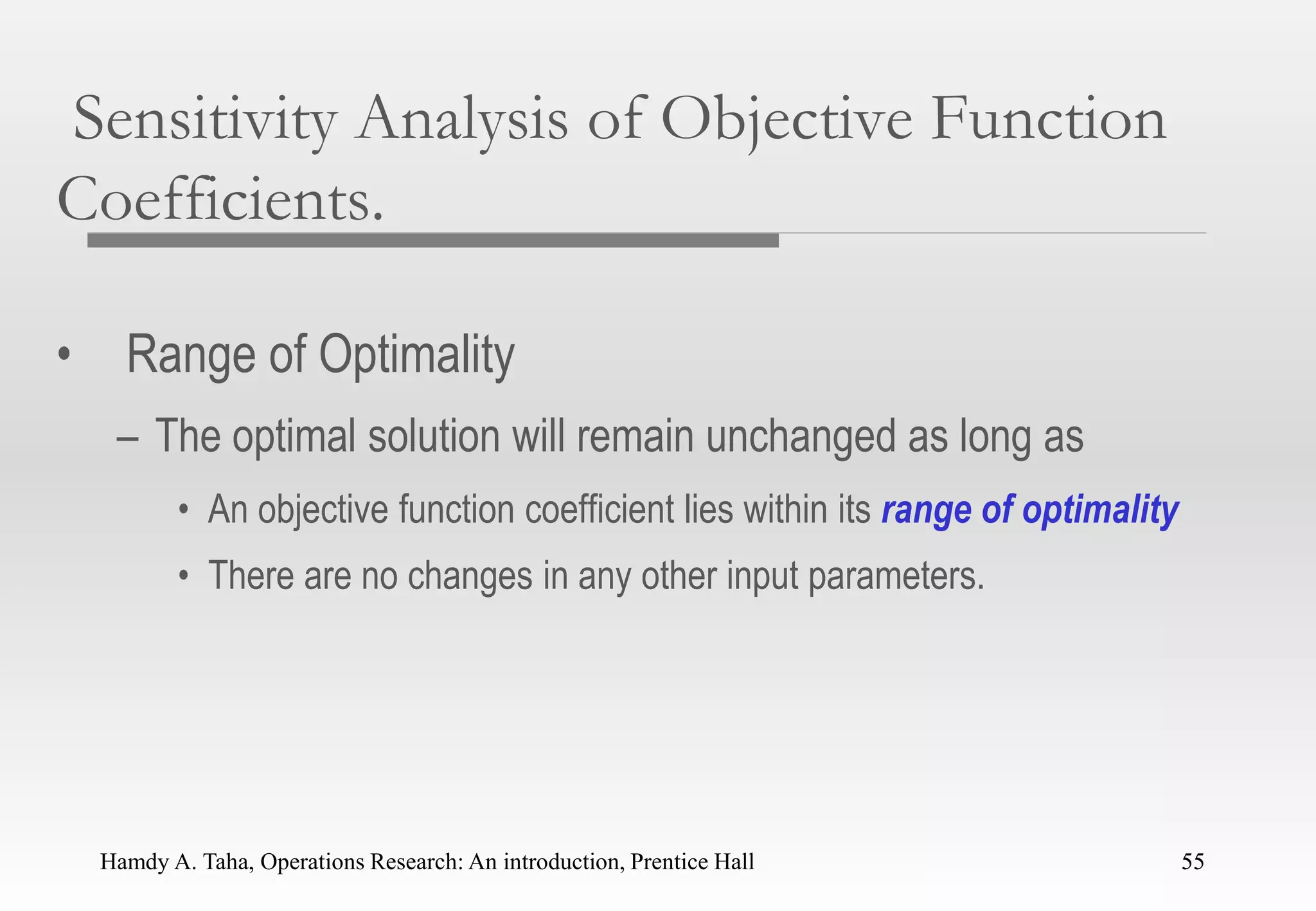 Hamdy A. Taha, Operations Research: An introduction, Prentice Hall 55
Sensitivity Analysis of Objective Function
Coefficients.
• Range of Optimality
– The optimal solution will remain unchanged as long as
• An objective function coefficient lies within its range of optimality
• There are no changes in any other input parameters.
55
 