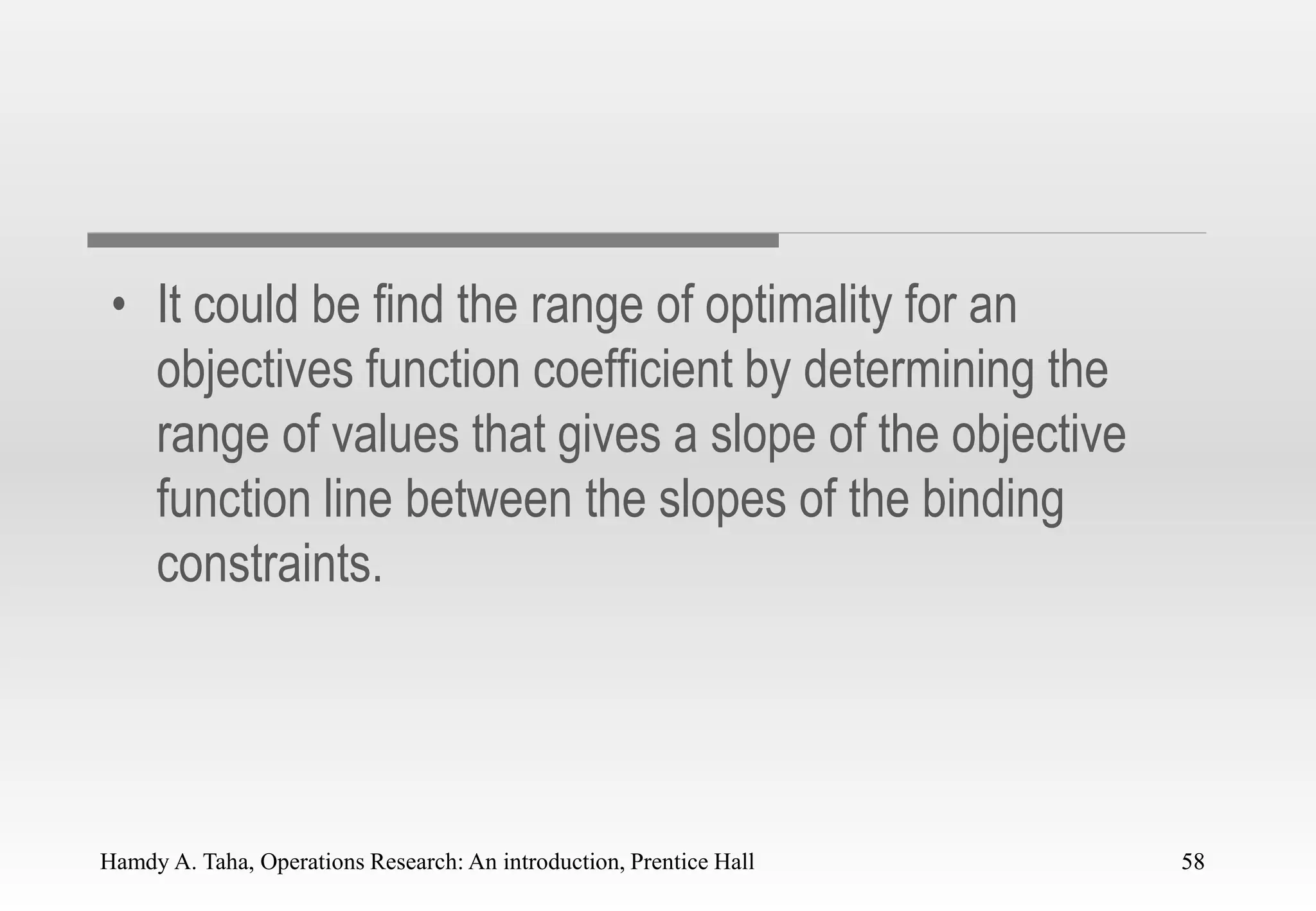 Hamdy A. Taha, Operations Research: An introduction, Prentice Hall 58
• It could be find the range of optimality for an
objectives function coefficient by determining the
range of values that gives a slope of the objective
function line between the slopes of the binding
constraints.
58
 