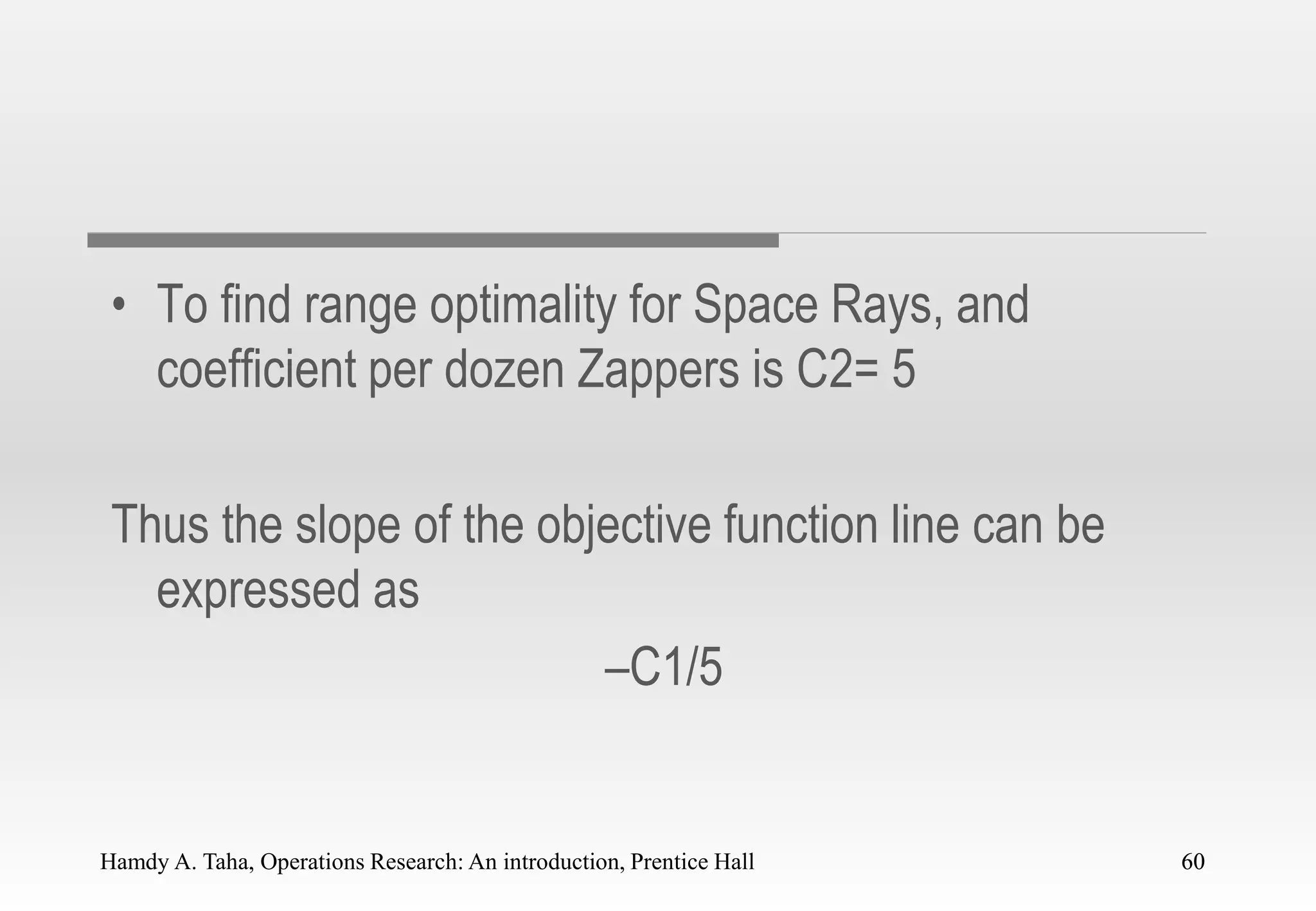 Hamdy A. Taha, Operations Research: An introduction, Prentice Hall 60
• To find range optimality for Space Rays, and
coefficient per dozen Zappers is C2= 5
Thus the slope of the objective function line can be
expressed as
–C1/5
60
 
