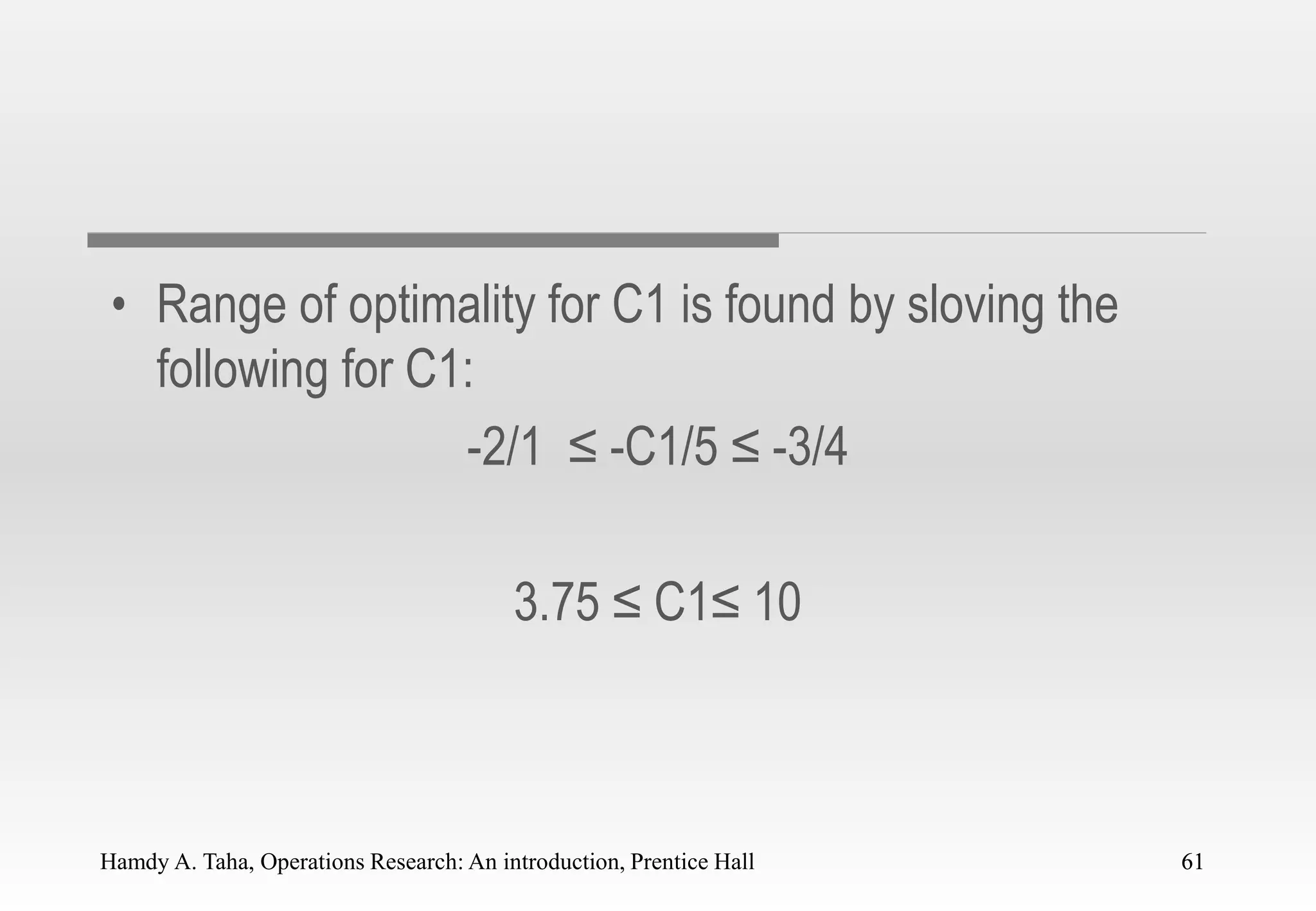 Hamdy A. Taha, Operations Research: An introduction, Prentice Hall 61
• Range of optimality for C1 is found by sloving the
following for C1:
-2/1 ≤ -C1/5 ≤ -3/4
3.75 ≤ C1≤ 10
61
 