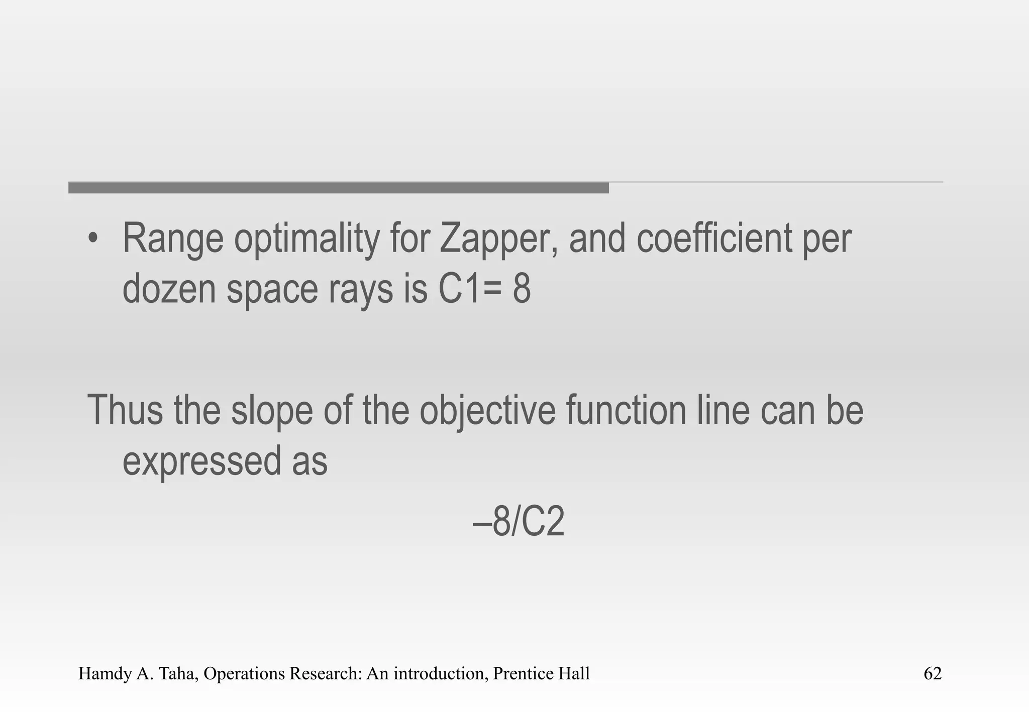 Hamdy A. Taha, Operations Research: An introduction, Prentice Hall 62
• Range optimality for Zapper, and coefficient per
dozen space rays is C1= 8
Thus the slope of the objective function line can be
expressed as
–8/C2
62
 