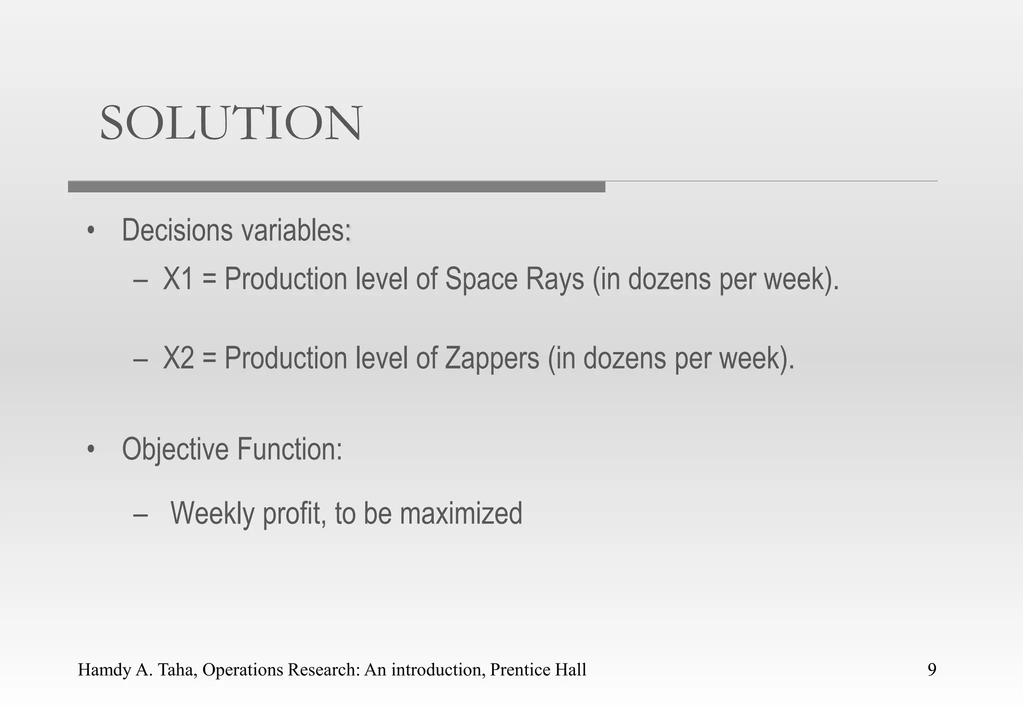 Hamdy A. Taha, Operations Research: An introduction, Prentice Hall 9
SOLUTION
• Decisions variables:
– X1 = Production level of Space Rays (in dozens per week).
– X2 = Production level of Zappers (in dozens per week).
• Objective Function:
– Weekly profit, to be maximized
9
 