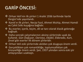 GARİP ÖNCESİ:
 Orhan Veli'nin ilk şiirleri 1 Aralık 1936 tarihinde Varlık
Dergisi'nde yayınlandı.
 Kanık'ın ilk şiirleri, Necip Fazıl, Ahmet Muhip, Ahmet Hamdi
ve Cahit Sıtkı kuşağına bağlıdır.
 Bu eserler, içerik, biçim, dil ve tarz olarak klasik geleneğe
bağlıydı.
 Daha sonraki çalışmalarının aksine şiirlerinde uyak da
kullandı. Gün Doğuyor, Oaristys, Ebabil, Eldorado, Kurt,
Zeval gibi eserler ilk dönem şiirleridir.
 Orhan Veli eski şiirlerinde akıldan çok duyguya önem verdi.
 Gerçeklikten çok romantikliğe, toplumsallıktan çok
bireyselliğe önem verdi. Şair, 1937 yılından sonra eski şiir
anlayışından uzaklaştı.
 