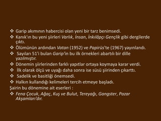  Garip akımının habercisi olan yeni bir tarz benimsedi.
 Kanık'ın bu yeni şiirleri Varlık, İnsan, İnkılâpçı Gençlik gibi dergilerde
çıktı.
 Ölümünün ardından Vatan (1952) ve Papirüs'te (1967) yayınlandı.
 Sayıları 51'i bulan Garip'in bu ilk örnekleri abartılı bir dille
yazılmıştır.
 Dönemin şiirlerinden farklı yapıtlar ortaya koymaya karar verdi.
 İlk olarak ölçü ve uyağı daha sonra ise süsü şiirinden çıkarttı.
 Sadelik ve basitliği önemsedi.
 Halkın kullandığı kelimeleri tercih etmeye başladı.
Şairin bu dönemine ait eserleri :
 Fena Çocuk, Ağaç, Kuş ve Bulut, Tereyağı, Gangster, Pazar
Akşamları’dır.
 