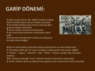 GARİP DÖNEMİ:
1941 yılında Orhan Veli, Melih Cevdet ve Oktay
Rifat'la birlikte Garip adlı şiir kitabını yayınladı.
 Bu kitapla birlikte şairin tarzının önceye göre
gelişmiş olduğu düşünülür.
 Kanık, kitabın önsözünü kendi yazdı.
 Bu önsöz Garip akımının manifestosu kabul
edilir.
Garip akımı kendisinden önceki şiir anlayışına
bir tepki olarak doğdu.
Şair bu dönemdeki şiirlerinde klasik uyak düzenini ve vezni kullanmadı.
 Ona göre hakiki şiir için vezin ve kafiye mutlak gerekli olan şeyler değildi.
"Kılıksız", "cıgara", "ıspanak", "rakı", "Hitler", "boyacı sandığı" gibi sözcükler
kullandı.
Bir şiirinde kullandığı "nasır" kelimesi büyük tartışmalara sebep oldu.
 Kanık, böylece divan ve halk şiirinde egemen olan romantizmi yıkmış oluyordu.
 