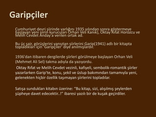 Garipçiler
• Cumhuriyet devri şiirinde varlığını 1935 yılından sonra göstermeye
başlayan yeni şiirin kurucuları Orhan Veli Kanık), Oktay Rıfat Horozcu ve
Melih Cevdet Anday’a verilen ortak ad.
•
• Bu üç şair, görüşlerini yansıtan şiirlerini Garip(1941) adlı bir kitapta
topladıkları için 'Garipçiler' diye anılmışlardır.
•
• 1936'dan itibaren dergilerde şiirleri görülmeye başlayan Orhan Veli
(Mehmet Ali Sel) takma adıyla da yazıyordu.
• Oktay Rıfat ve Melih Cevdet vezinli, kafiyeli, sembolik-romantik şiirler
yazarlarken Garip'te, konu, şekil ve üslup bakımından tamamıyla yeni,
gelenekten hiçbir özellik taşımayan şiirlerini topladılar.
• Satışa sundukları kitabın üzerine: “Bu kitap, sizi, alışılmış şeylerden
şüpheye davet edecektir..!” ibaresi yazılı bir de kuşak geçirdiler.
 