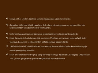  Eskiye ait her şeyden, özellikle şairane duygulardan uzak durulmalıdır.
 Garipçiler şiirlerinde büyük hayallere, ihtiraslara, yüce duygulara yer vermemişler, ruh
sarsıntılarından uzak basitin şiirini yazmışlardır.
 Şiirlerinin konusu insanın iç dünyasını zenginleştirmeyen küçük sahte şeylerdir.
 Fakat Garipçilerin bu tutumları çok sürmemiş, 1946'dan sonra yavaş yavaş kafiyeli şiirler
yazmaya, benzetme ve istiarelerden istifade etmeye başlamışlardır.
 1950'de Orhan Veli’nin ölümünden sonra Oktay Rıfat ve Melih Cevdet kendilerinin açtığı
yoldan yavaş yavaş ayrıldılar.
 Fakat onları taklit eden bir grup Garip türünde yazmaya devam etti. Garipçiler, 1930 sonrası
Türk şiirinde gelişmeye başlayan Yeni Şiir‘in bir kolu kabul edilir.
 