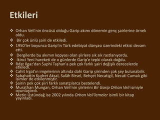 Etkileri
 Orhan Veli'nin öncüsü olduğu Garip akımı dönemin genç şairlerine örnek
oldu.
 Bir çok ünlü şairi de etkiledi.
 1950'ler boyunca Garip'in Türk edebiyat dünyası üzerindeki etkisi devam
etti.
 Dergilerde bu akımın kopyası olan şiirlere sık sık rastlanıyordu.
 İkinci Yeni hareketi de o günlerde Garip'e tepki olarak doğdu.
 Rıfat Ilgaz'dan Suphi Taşhan'a pek çok farklı şairi değişik derecelerde
etkiledi.
 Cahit Irgat'ın imgelerinin altında dahi Garip şiirinden çok şey bulunabilir.
 Sabahattin Kudret Aksal, Salâh Birsel, Behçet Necatigil, Necati Cumalı gibi
isimler de etkilenmiştir.
 Şairin pek çok şiiri farklı sanatçılarca bestelendi.
 Murathan Mungan, Orhan Veli'nin şiirlerini Bir Garip Orhan Veli ismiyle
oyunlaştırdı.
 Metin Üstündağ ise 2002 yılında Orhan Veli'lemeler isimli bir kitap
yayınladı.
 