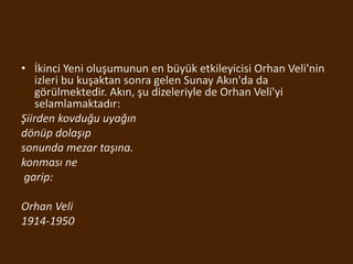 • İkinci Yeni oluşumunun en büyük etkileyicisi Orhan Veli'nin
izleri bu kuşaktan sonra gelen Sunay Akın'da da
görülmektedir. Akın, şu dizeleriyle de Orhan Veli'yi
selamlamaktadır:
Şiirden kovduğu uyağın
dönüp dolaşıp
sonunda mezar taşına.
konması ne
garip:
Orhan Veli
1914-1950
 