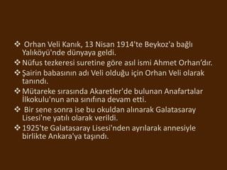  Orhan Veli Kanık, 13 Nisan 1914'te Beykoz'a bağlı
Yalıköyü'nde dünyaya geldi.
Nüfus tezkeresi suretine göre asıl ismi Ahmet Orhan’dır.
Şairin babasının adı Veli olduğu için Orhan Veli olarak
tanındı.
Mütareke sırasında Akaretler'de bulunan Anafartalar
İlkokulu'nun ana sınıfına devam etti.
 Bir sene sonra ise bu okuldan alınarak Galatasaray
Lisesi'ne yatılı olarak verildi.
1925'te Galatasaray Lisesi'nden ayrılarak annesiyle
birlikte Ankara'ya taşındı.
 