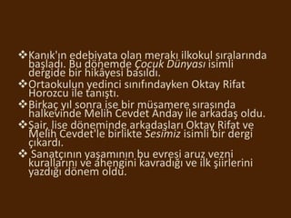 Kanık'ın edebiyata olan merakı ilkokul sıralarında
başladı. Bu dönemde Çocuk Dünyası isimli
dergide bir hikâyesi basıldı.
Ortaokulun yedinci sınıfındayken Oktay Rifat
Horozcu ile tanıştı.
Birkaç yıl sonra ise bir müsamere sırasında
halkevinde Melih Cevdet Anday ile arkadaş oldu.
Şair, lise döneminde arkadaşları Oktay Rifat ve
Melih Cevdet'le birlikte Sesimiz isimli bir dergi
çıkardı.
 Sanatçının yaşamının bu evresi aruz vezni
kurallarını ve ahengini kavradığı ve ilk şiirlerini
yazdığı dönem oldu.
 