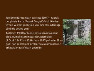 Tercüme Bürosu'ndan ayrılınca (1947), Yaprak
dergisini çıkardı. Yaprak Dergisi’yle birlikte ise
Orhan Veli'nin şairliğinin yanı sıra fikir adamlığı
yönü de ortaya çıktı.
14 Kasım 1950 tarihinde beyin kanamasından
öldü. Rumelihisarı mezarlığına gömüldü.
(1 Ocak 1949'dan 15 Haziran 1950'ye kadar 28 sayı
çıktı, Son Yaprak adlı özel bir sayı ölümü üzerine
arkadaşları tarafından çıkarıldı).
 