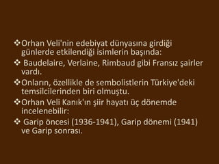 Orhan Veli'nin edebiyat dünyasına girdiği
günlerde etkilendiği isimlerin başında:
 Baudelaire, Verlaine, Rimbaud gibi Fransız şairler
vardı.
Onların, özellikle de sembolistlerin Türkiye'deki
temsilcilerinden biri olmuştu.
Orhan Veli Kanık'ın şiir hayatı üç dönemde
incelenebilir:
 Garip öncesi (1936-1941), Garip dönemi (1941)
ve Garip sonrası.
 
